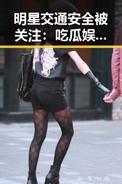 明星交通安全被关注：吃瓜娱乐背后的安全议题引发热议
