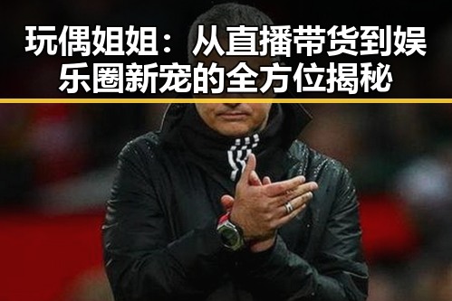 玩偶姐姐：从直播带货到娱乐圈新宠的全方位揭秘